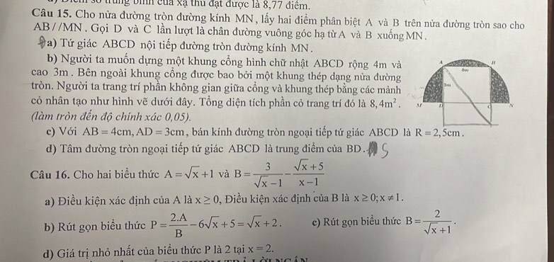 Tùng bình của xạ thủ đạt được là 8,77 điêm.
Câu 15. Cho nửa đường tròn đường kính MN, lấy hai điểm phân biệt A và B trên nửa đường tròn sao cho
ABparallel MN. Gọi D và C lần lượt là chân đường vuông góc hạ từ A và B xuống MN .
(a) Tứ giác ABCD nội tiếp đường tròn đường kính MN.
b) Người ta muốn dựng một khung cổng hình chữ nhật ABCD rộng 4m và
cao 3m . Bên ngoài khung cổng được bao bởi một khung thép dạng nửa đường
tròn. Người ta trang trí phần không gian giữa cổng và khung thép bằng các mảnh
cỏ nhân tạo như hình vẽ dưới đây. Tổng diện tích phần cỏ trang trí đó là 8,4m^2.
(làm tròn đến độ chính xác 0,05).
c) Với AB=4cm,AD=3cm , bán kính đường tròn ngoại tiếp tứ giác ABCD là R=2,5cm.
d) Tâm đường tròn ngoại tiếp tứ giác ABCD là trung điểm của BD.
Câu 16. Cho hai biểu thức A=sqrt(x)+1 và B= 3/sqrt(x)-1 - (sqrt(x)+5)/x-1 
a) Điều kiện xác định của A là x≥ 0 , Điều kiện xác định của B là x≥ 0;x!= 1.
b) Rút gọn biểu thức P= (2.A)/B -6sqrt(x)+5=sqrt(x)+2. c) Rút gọn biểu thức B= 2/sqrt(x)+1 .
d) Giá trị nhỏ nhất của biểu thức P là 2 tại x=2.