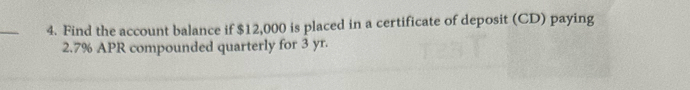 Find the account balance if $12,000 is placed in a certificate of deposit (CD) paying
2.7% APR compounded quarterly for 3 yr.