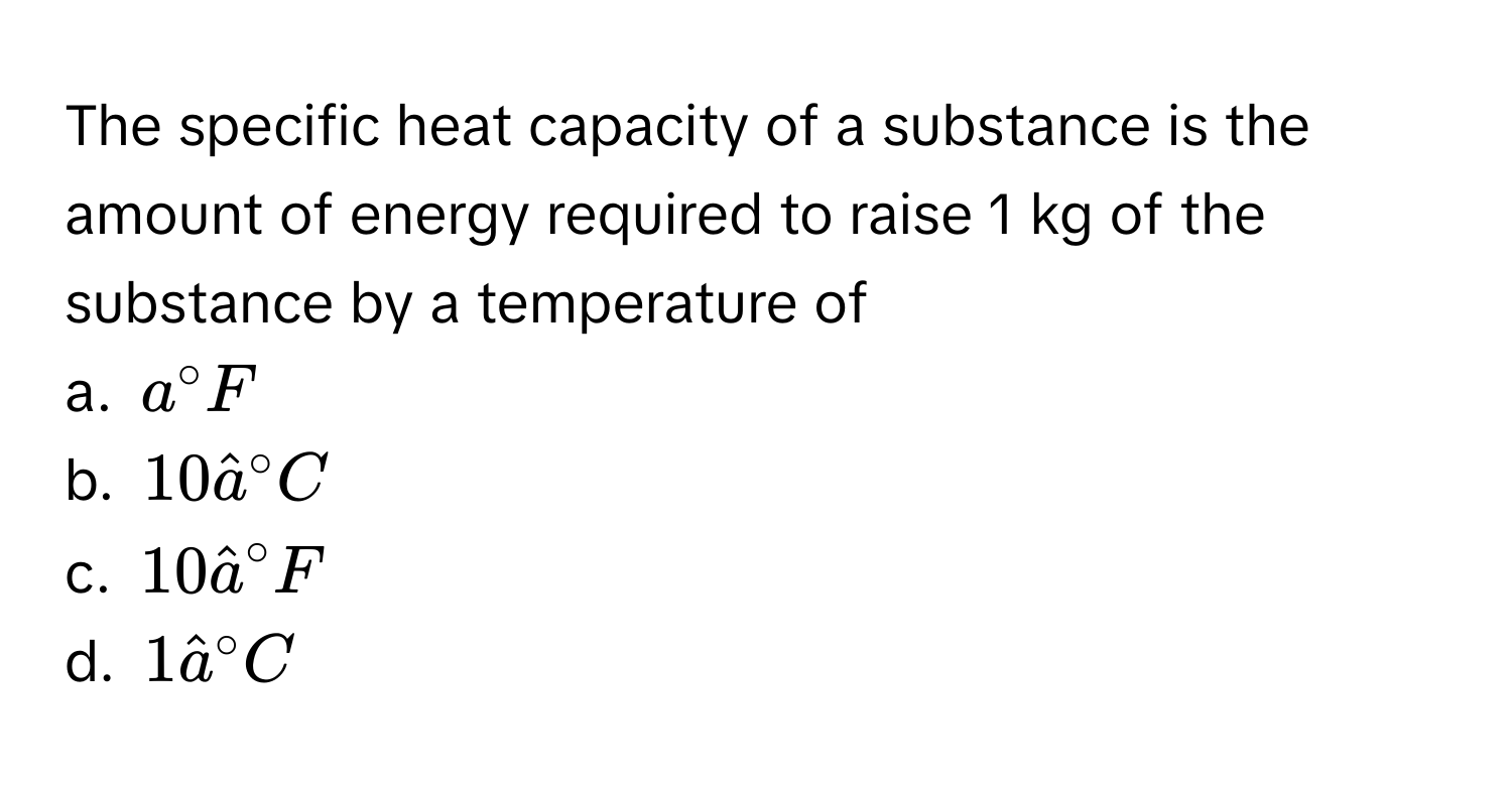 The specific heat capacity of a substance is the amount of energy required to raise 1 kg of the substance by a temperature of 
a. $a°F$
b. $10hat a°C$
c. $10hat a°F$
d. $1hat a°C$