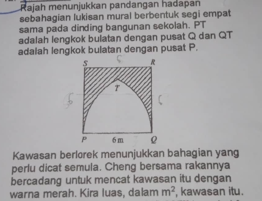 Rajah menunjukkan pandangan hadapan 
sebahagian lukisan mural berbentuk segi empat 
sama pada dinding bangunan sekolah. PT 
adalah lengkok bulatan dengan pusat Q dan QT
adalah lengkok bulatan dengan pusat P,
s
R
T
P 6 m Q
Kawasan berlorek menunjukkan bahagian yang 
perlu dicat semula. Cheng bersama rakannya 
bercadang untuk mencat kawasan itu dengan 
warna merah. Kira luas, dalam m^2 , kawasan itu.