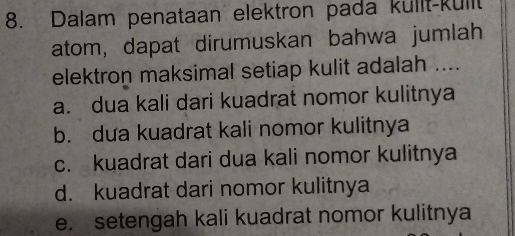 Dalam penataan elektron pada kulit-kullt
atom, dapat dirumuskan bahwa jumlah
elektron maksimal setiap kulit adalah ....
a. dua kali dari kuadrat nomor kulitnya
b. dua kuadrat kali nomor kulitnya
c. kuadrat dari dua kali nomor kulitnya
d. kuadrat dari nomor kulitnya
e. setengah kali kuadrat nomor kulitnya