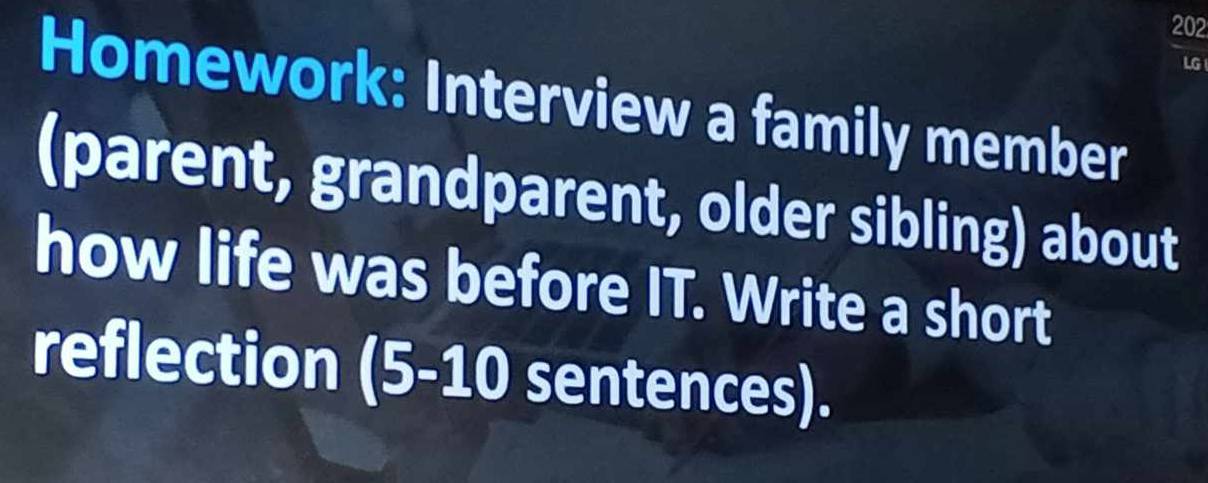 202 
LG 
Homework: Interview a family member 
(parent, grandparent, older sibling) about 
how life was before IT. Write a short 
reflection a (5-10 sentences).