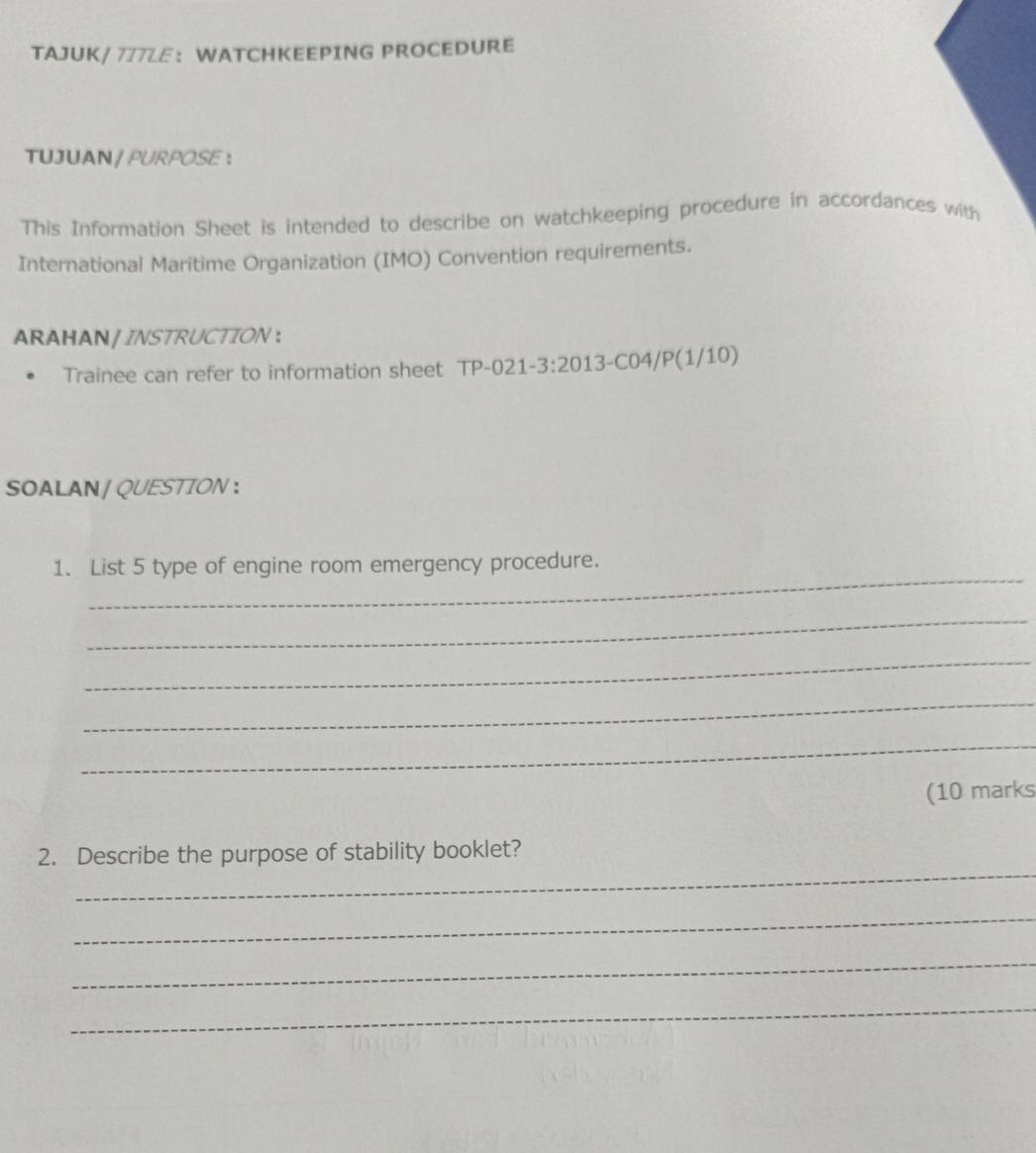 TAJUK/ 777LE： WATCHKEEPING PROCEDURE 
TUJUAN / PURPOSE ： 
This Information Sheet is intended to describe on watchkeeping procedure in accordances with 
International Maritime Organization (IMO) Convention requirements. 
ARAHAN / INSTRUCTION ： 
Trainee can refer to information sheet TP-021-3:2013-C04/P(1/10) 
SOALAN / QUESTTON ： 
_ 
1. List 5 type of engine room emergency procedure. 
_ 
_ 
_ 
_ 
(10 marks 
_ 
2. Describe the purpose of stability booklet? 
_ 
_ 
_