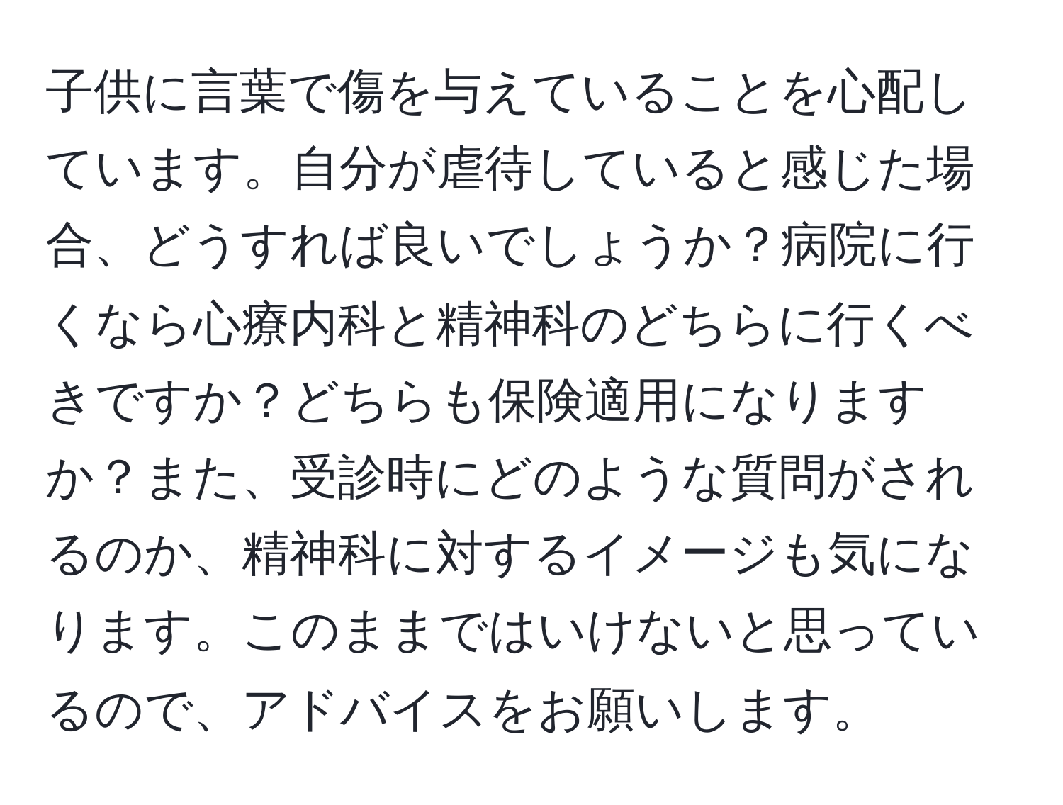 子供に言葉で傷を与えていることを心配しています。自分が虐待していると感じた場合、どうすれば良いでしょうか？病院に行くなら心療内科と精神科のどちらに行くべきですか？どちらも保険適用になりますか？また、受診時にどのような質問がされるのか、精神科に対するイメージも気になります。このままではいけないと思っているので、アドバイスをお願いします。