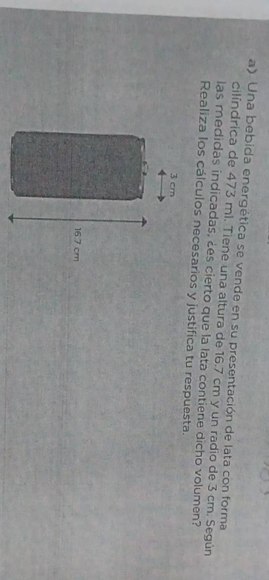 Una bebida energética se vende en su presentación de lata con forma 
cilíndrica de 473 ml. Tiene una altura de 16.7 cm y un radio de 3 cm. Según 
las medidas indicadas, ¿es cierto que la lata contiene dicho volumen? 
Realiza los cálculos necesarios y justifica tu respuesta.