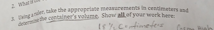 What is l 
3. Using arler, take the appropriate measurements in centimeters and 
determine the container's volume. Show all of your work here