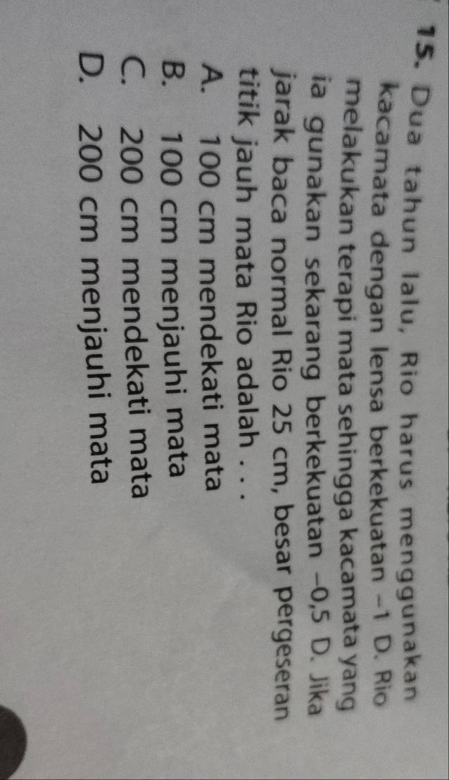 Dua tahun lalu, Rio harus menggunakan
kacamata dengan lensa berkekuatan ~ 1 D. Rio
melakukan terapi mata sehingga kacamata yang 
ia gunakan sekarang berkekuatan -0,5 D. Jika
jarak baca normal Rio 25 cm, besar pergeseran
titik jauh mata Rio adalah . . .
A. 100 cm mendekati mata
B. 100 cm menjauhi mata
C. 200 cm mendekati mata
D. 200 cm menjauhi mata