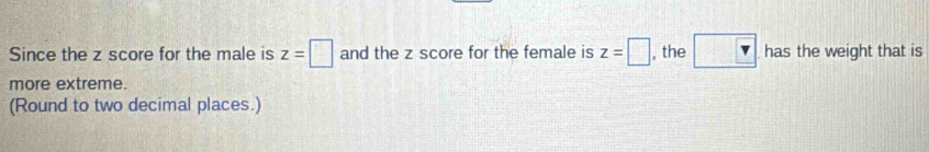 Since the z score for the male is z=□ and the z score for the female is z=□ , the □  has the weight that is 
more extreme. 
(Round to two decimal places.)