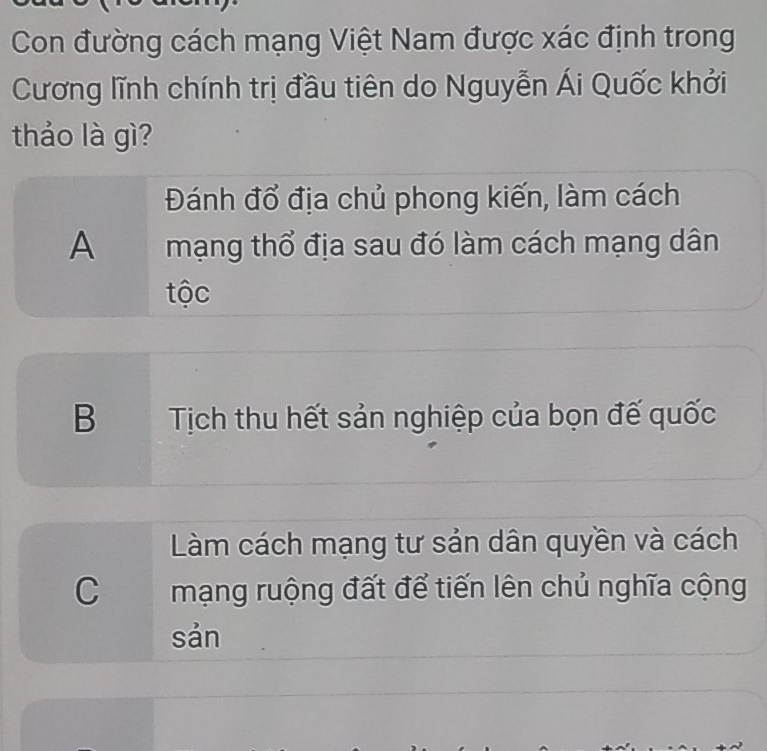 Con đường cách mạng Việt Nam được xác định trong
Cương lĩnh chính trị đầu tiên do Nguyễn Ái Quốc khởi
thảo là gì?
Đánh đổ địa chủ phong kiến, làm cách
A mạng thổ địa sau đó làm cách mạng dân
tộc
B Tịch thu hết sản nghiệp của bọn đế quốc
Làm cách mạng tư sản dân quyền và cách
C mạng ruộng đất để tiến lên chủ nghĩa cộng
sản