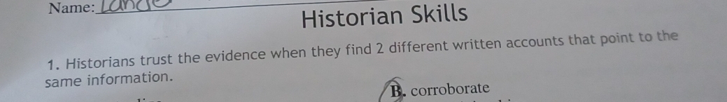 Name:_ 
Historian Skills 
1. Historians trust the evidence when they find 2 different written accounts that point to the 
same information. 
B. corroborate