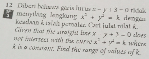 Diberi bahawa garis lurus x-y+3=0 tidak 
a menyilang lengkung x^2+y^2=k dengan 
keadaan k ialah pemalar. Cari julat nilai k. 
Given that the straight line x-y+3=0 does 
not intersect with the curve x^2+y^2=k where
k is a constant. Find the range of values of k.