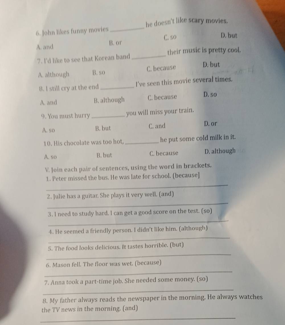 he doesn't like scary movies.
6. John likes funny movies
_
A. and B. or C. so
D. but
their music is pretty cool.
7. I'd like to see that Korean band_
A. although B. so C. because D. but
8. I still cry at the end _I've seen this movie several times.
A. and B. although C. because D. so
9. You must hurry _you will miss your train.
A.so B. but C. and
D. or
10. His chocolate was too hot,_ he put some cold milk in it.
A. so B. but C. because D. although
V. Join each pair of sentences, using the word in brackets.
_
1. Peter missed the bus. He was late for school. (because]
_
2. Julie has a guitar. She plays it very well. (and)
_
3. I need to study hard. I can get a good score on the test. (so)
_
4. He seemed a friendly person. I didn't like him. (although)
_
5. The food looks delicious. It tastes horrible. (but)
_
6. Mason fell. The floor was wet. (because)
7. Anna took a part-time job. She needed some money. (so)
_
8. My father always reads the newspaper in the morning. He always watches
the TV news in the morning. (and)
_