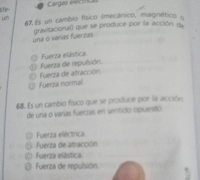 life- Cargas electricas
un
67.Es un cambio físico (mecánico, magnético o
gravitacional) que se produce por la acción de
una o varias fuerzas.
Fuerza elástica.
⑥ Fuerza de repulsión.
@ Fuerza de atracción.
@ Fuerza normal.
68. Es un cambio físico que se produce por la acción
de una o varías fuerzas en sentido opuesto
Fuerza eléctrica
⑥ Fuerza de atracción
Fuerza elástica.
@ Fuerza de repulsión.