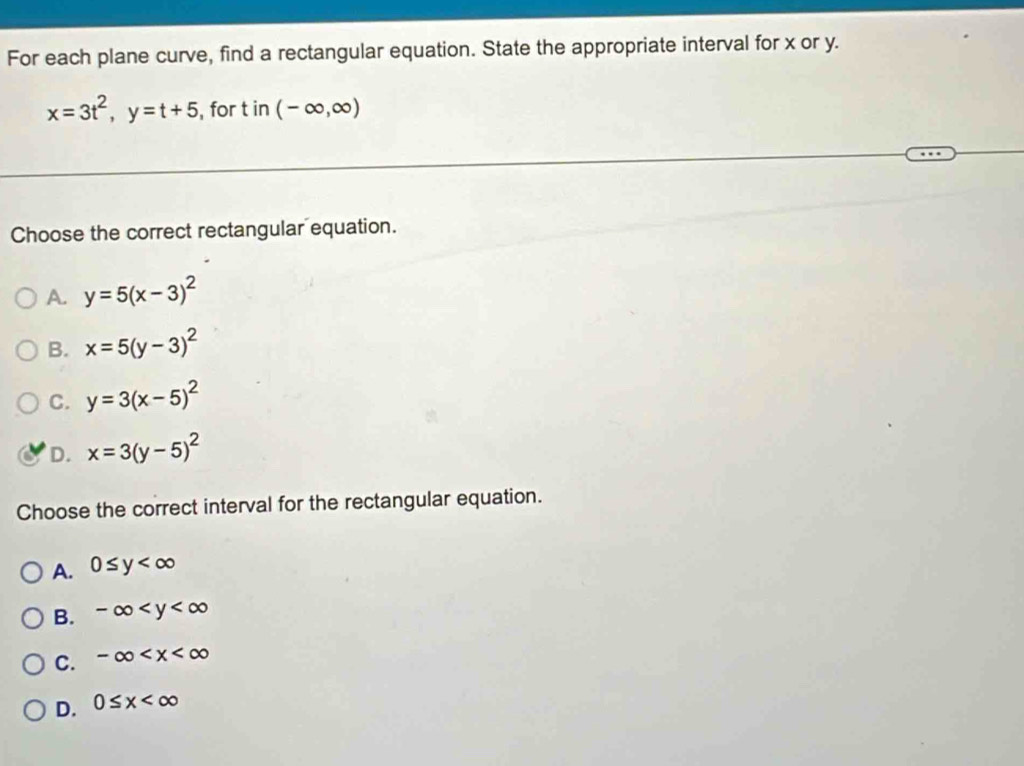 For each plane curve, find a rectangular equation. State the appropriate interval for x or y.
x=3t^2, y=t+5 ,for t in (-∈fty ,∈fty )
Choose the correct rectangular equation.
A. y=5(x-3)^2
B. x=5(y-3)^2
C. y=3(x-5)^2
D. x=3(y-5)^2
Choose the correct interval for the rectangular equation.
A. 0≤ y
B. -∈fty
C. -∈fty
D. 0≤ x