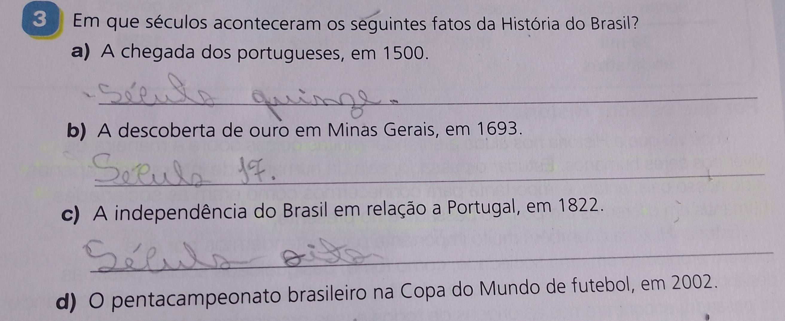 Em que séculos aconteceram os seguintes fatos da História do Brasil? 
a) A chegada dos portugueses, em 1500. 
_ 
b) A descoberta de ouro em Minas Gerais, em 1693. 
_ 
c) A independência do Brasil em relação a Portugal, em 1822. 
_ 
d) O pentacampeonato brasileiro na Copa do Mundo de futebol, em 2002.