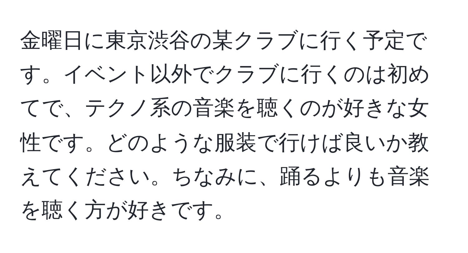 金曜日に東京渋谷の某クラブに行く予定です。イベント以外でクラブに行くのは初めてで、テクノ系の音楽を聴くのが好きな女性です。どのような服装で行けば良いか教えてください。ちなみに、踊るよりも音楽を聴く方が好きです。