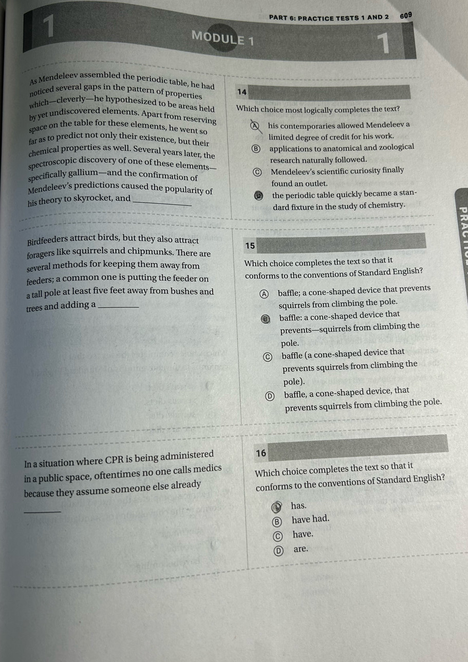 1 609
PART 6: PRACTICE TESTS 1 AND 2
MODULE 1
1
As Mendeleev assembled the periodic table, he had
noticed several gaps in the pattern of properties 14
which—cleverly—he hypothesized to be areas held Which choice most logically completes the text?
by yet undiscovered elements. Apart from reserving
space on the table for these elements, he went so ④ his contemporaries allowed Mendeleev a
far as to predict not only their existence, but their limited degree of credit for his work.
chemical properties as well. Several years later, the Ⓑ applications to anatomical and zoological
research naturally followed.
spectroscopic discovery of one of these elements—
specifically gallium—and the confirmation of Mendeleev's scientific curiosity finally
found an outlet.
Mendeleev’s predictions caused the popularity of
his theory to skyrocket, and _the periodic table quickly became a stan-
dard fixture in the study of chemistry.
Birdfeeders attract birds, but they also attract 15
foragers like squirrels and chipmunks. There are
several methods for keeping them away from Which choice completes the text so that it
feeders; a common one is putting the feeder on conforms to the conventions of Standard English?
a tall pole at least five feet away from bushes and A baffle; a cone-shaped device that prevents
trees and adding a_
squirrels from climbing the pole.
baffle: a cone-shaped device that
prevents—squirrels from climbing the
pole.
Ⓒ baffle (a cone-shaped device that
prevents squirrels from climbing the
pole).
Ⓓ baffle, a cone-shaped device, that
prevents squirrels from climbing the pole.
In a situation where CPR is being administered 16
in a public space, oftentimes no one calls medics Which choice completes the text so that it
because they assume someone else already
conforms to the conventions of Standard English?
_
has.
have had.
have.
are.