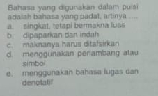 Bahasa yang digunakan dalam puisi
adalah bahasa yang padat, artinya ....
a. singkat, tetapi bermakna luas
b. dipaparkan dan indah
c. maknanya harus ditafsirkan
d. menggunakan perlambang atau
simbol
e. menggunakan bahasa lugas dan
denotatif