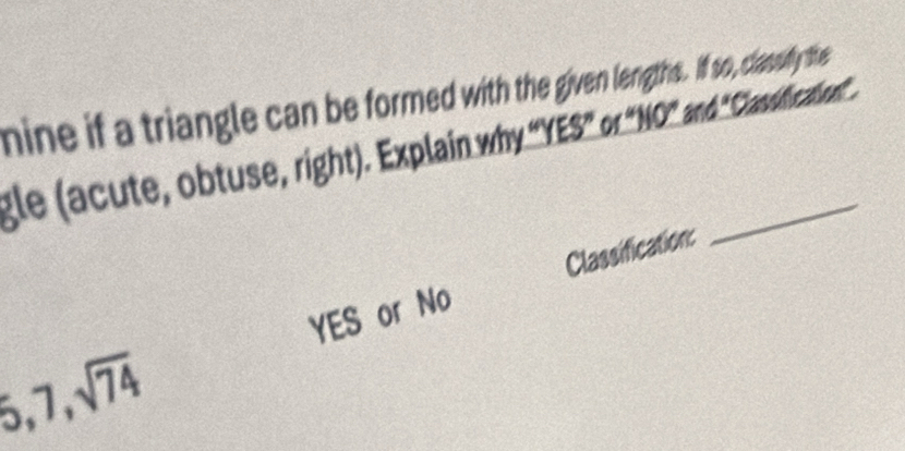 nine if a triangle can be formed with the given lengths. If so, classuly the 
gle (acute, obtuse, right). Explain why "YES" of "NO" and 'Casicaion. 
YES or No Classification:
6, 7, sqrt(74)