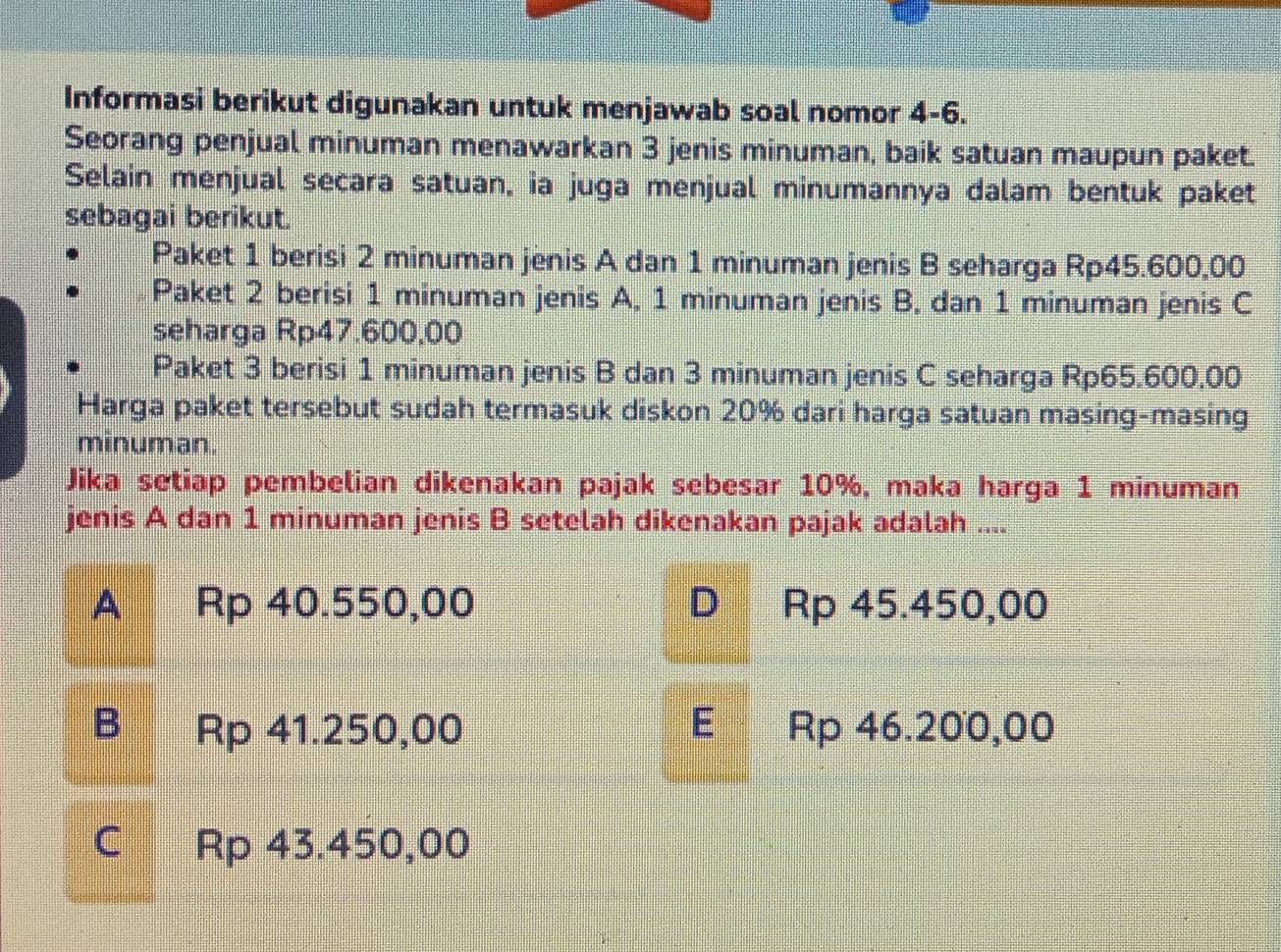 Informasi berikut digunakan untuk menjawab soal nomor 4 -6.
Seorang penjual minuman menawarkan 3 jenis minuman, baik satuan maupun paket.
Selain menjual secara satuan, ia juga menjual minumannya dalam bentuk paket
sebagai berikut.
Paket 1 berisi 2 minuman jenis A dan 1 minuman jenis B seharga Rp45.600,00
Paket 2 berisi 1 minuman jenis A, 1 minuman jenis B. dan 1 minuman jenis C
seharga Rp47.600,00
Paket 3 berisi 1 minuman jenis B dan 3 minuman jenis C seharga Rp65.600.00
Harga paket tersebut sudah termasuk diskon 20% dari harga satuan masing-masing
minuman.
Jika setiap pembelian dikenakan pajak sebesar 10%, maka harga 1 minuman
jenis A dan 1 minuman jenis B setelah dikenakan pajak adalah ....
A Rp 40.550,00 D Rp 45.450,00
B Rp 41.250,00 E Rp 46.200,00
C Rp 43.450,00