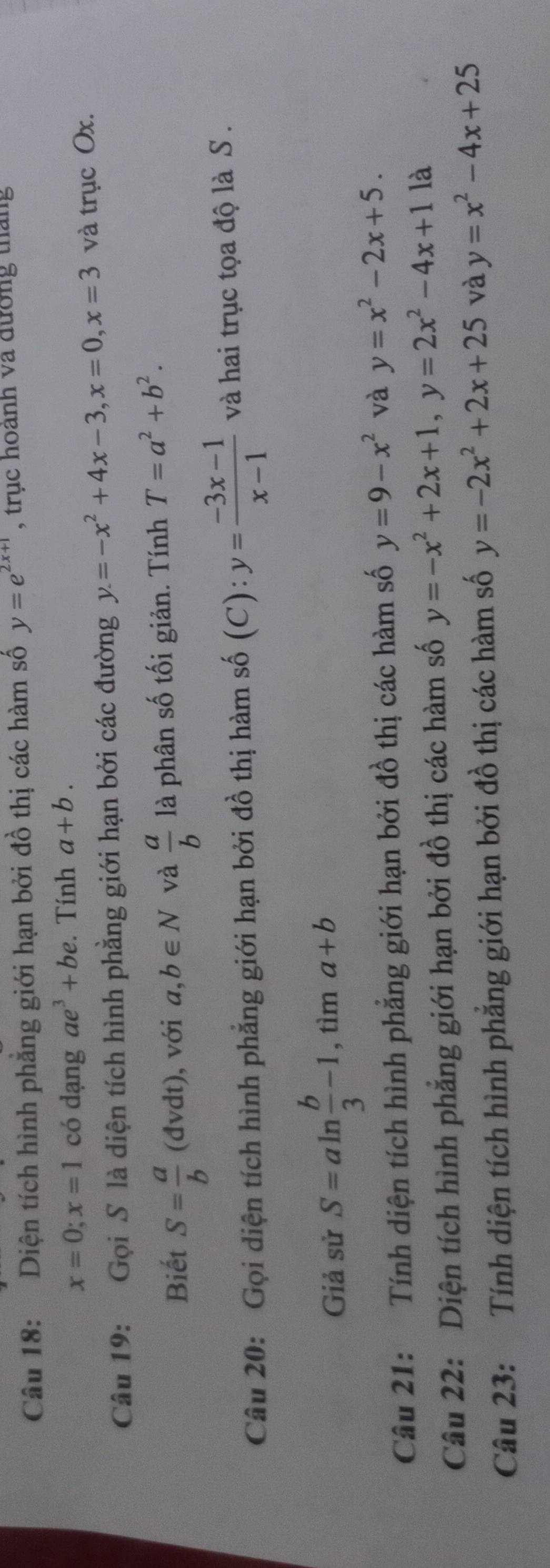 Diện tích hình phẳng giới hạn bởi đồ thị các hàm số y=e^(2x+1) , trục hoành và đường tháng
x=0; x=1 có dạng ae^3+be. Tính a+b. 
Câu 19: Gọi S là diện tích hình phẳng giới hạn bởi các đường y=-x^2+4x-3, x=0, x=3 và trục Ox. 
Biết S= a/b (dvdt) , với a,b∈ N và  a/b  là phân số tối giản. Tính T=a^2+b^2. 
Câu 20: Gọi diện tích hình phẳng giới hạn bởi đồ thị hàm số (C): y= (-3x-1)/x-1  và hai trục tọa độ là S . 
Giả sử S=aln  b/3 -1,tima+b
Câu 21: Tính diện tích hình phẳng giới hạn bởi đồ thị các hàm số y=9-x^2 và y=x^2-2x+5. 
Câu 22: Diện tích hình phẳng giới hạn bởi đồ thị các hàm số y=-x^2+2x+1, y=2x^2-4x+1 là 
Câu 23: Tính diện tích hình phẳng giới hạn bởi đồ thị các hàm số y=-2x^2+2x+25 và y=x^2-4x+25