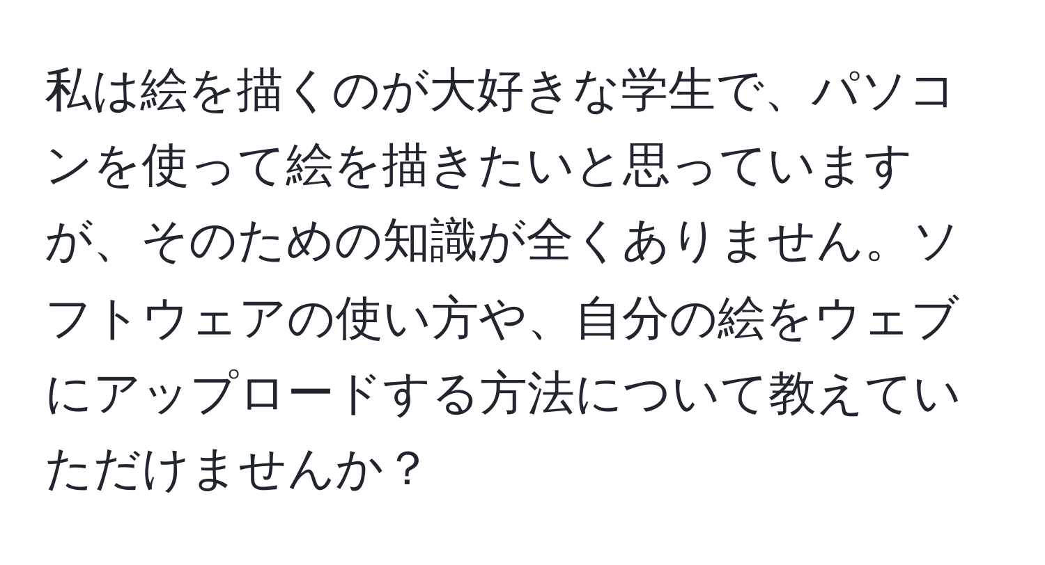 私は絵を描くのが大好きな学生で、パソコンを使って絵を描きたいと思っていますが、そのための知識が全くありません。ソフトウェアの使い方や、自分の絵をウェブにアップロードする方法について教えていただけませんか？