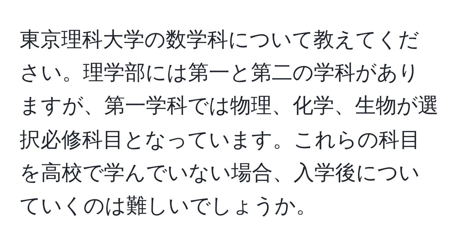 東京理科大学の数学科について教えてください。理学部には第一と第二の学科がありますが、第一学科では物理、化学、生物が選択必修科目となっています。これらの科目を高校で学んでいない場合、入学後についていくのは難しいでしょうか。