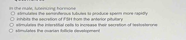 In the male, luteinizing hormone
stimulates the seminiferous tubules to produce sperm more rapidly
inhibits the secretion of FSH from the anterior pituitary
stimulates the interstitial cells to increase their secretion of testosterone
stimulates the ovarian follicle development