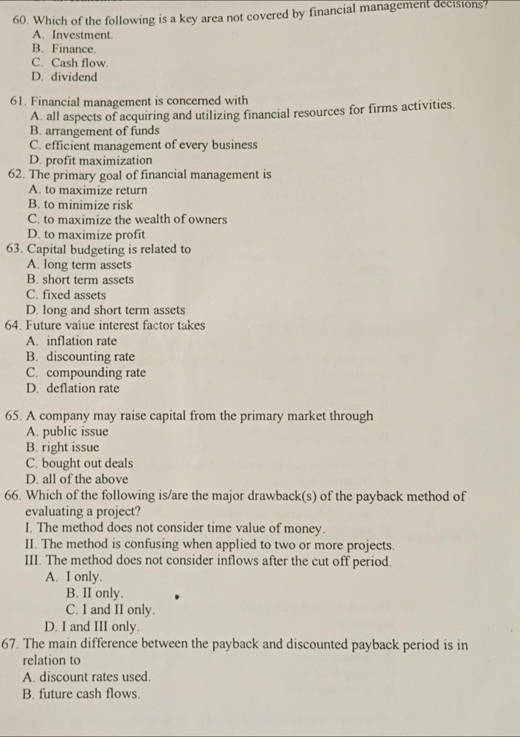 Which of the following is a key area not covered by financial management decisions?
A. Investment.
B. Finance.
C. Cash flow.
D. dividend
61. Financial management is concerned with
A. all aspects of acquiring and utilizing financial resources for firms activities.
B. arrangement of funds
C. efficient management of every business
D. profit maximization
62. The primary goal of financial management is
A. to maximize return
B. to minimize risk
C. to maximize the wealth of owners
D. to maximize profit
63. Capital budgeting is related to
A. long term assets
B. short term assets
C. fixed assets
D. long and short term assets
64. Future value interest factor takes
A. inflation rate
B. discounting rate
C. compounding rate
D. deflation rate
65. A company may raise capital from the primary market through
A. public issue
B. right issue
C. bought out deals
D. all of the above
66. Which of the following is/are the major drawback(s) of the payback method of
evaluating a project?
I. The method does not consider time value of money.
II. The method is confusing when applied to two or more projects.
III. The method does not consider inflows after the cut off period.
A. I only.
B. II only.
C. I and II only.
D. I and III only.
67. The main difference between the payback and discounted payback period is in
relation to
A. discount rates used.
B. future cash flows.