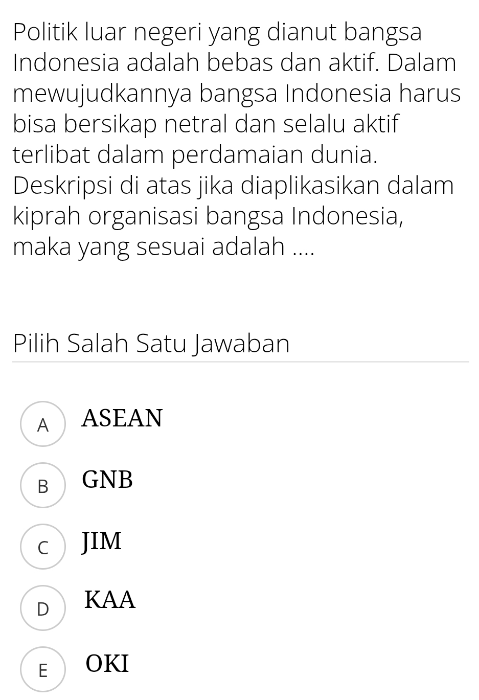 Politik luar negeri yang dianut bangsa
Indonesia adalah bebas dan aktif. Dalam
mewujudkannya bangsa Indonesia harus
bisa bersikap netral dan selalu aktif
terlibat dalam perdamaian dunia.
Deskripsi di atas jika diaplikasikan dalam
kiprah organisasi bangsa Indonesia,
maka yang sesuai adalah ....
Pilih Salah Satu Jawaban
A ASEAN
B GNB
c JIM
D KAA
E OKI