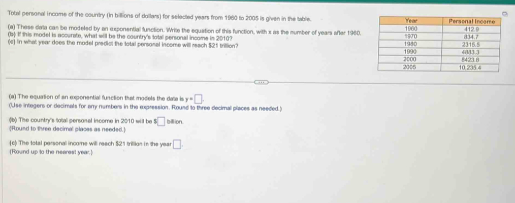 Total personal income of the country (in billions of dollars) for selected years from 1960 to 2005 is given in the table. 
(a) These data can be modeled by an exponential function. Write the equation of this function, with x as the number of years after 1960. 
(b) If this model is accurate, what will be the country's total personal income in 2010? 
(c) In what year does the model predict the total personal income will reach $21 trillion? 
(a) The equation of an exponential function that models the data is y=□. 
(Use integers or decimals for any numbers in the expression. Round to three decimal places as needed.) 
(b) The country's total personal income in 2010 will be $□ billion. 
(Round to three decimal places as needed.) 
(c) The total personal income will reach $21 trillion in the year □. 
(Round up to the nearest year.)