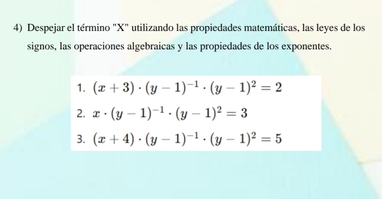 Despejar el término "X" utilizando las propiedades matemáticas, las leyes de los
signos, las operaciones algebraicas y las propiedades de los exponentes.
1. (x+3)· (y-1)^-1· (y-1)^2=2
2. x· (y-1)^-1· (y-1)^2=3
3. (x+4)· (y-1)^-1· (y-1)^2=5