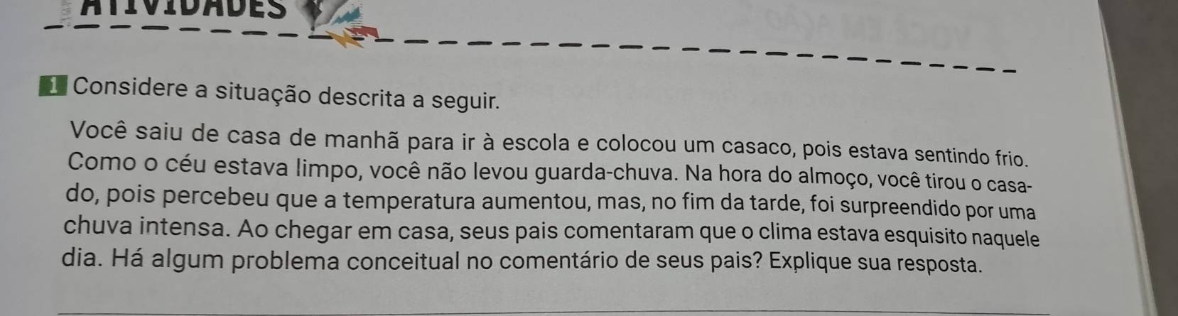 atividades 
Considere a situação descrita a seguir. 
Você saiu de casa de manhã para ir à escola e colocou um casaco, pois estava sentindo frio. 
Como o céu estava limpo, você não levou guarda-chuva. Na hora do almoço, você tirou o casa- 
do, pois percebeu que a temperatura aumentou, mas, no fim da tarde, foi surpreendido por uma 
chuva intensa. Ao chegar em casa, seus pais comentaram que o clima estava esquisito naquele 
dia. Há algum problema conceitual no comentário de seus pais? Explique sua resposta.