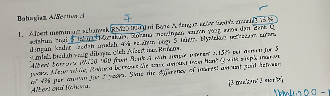 Bahagian A/Section A 
1. Albert meminjam sebanyak RM20 000 dari Bank A dengan kadar faedah mudah 3.15 %
sctahun bagi 5 Jahun Manakala, Rohana meninjam amaun yang sama dari Bank Q 
dengan kadar faedah mudah 4% setahun bagi 5 tahun. Nyatakan perbezaan antara 
jumlah faedah yang dibayar oleh Albert dan Rohana. 
Albert borrows RM20 000 from Bank A with simple interest 3.15% per annum for 5
years. Mean while, Rohana borrows the same amount from Bank Q with simple interest 
of 4% per annum for 5 years. State the difference of interest amount paid between 
[3 markah/ 3 marks] 
Albert and Rohana.