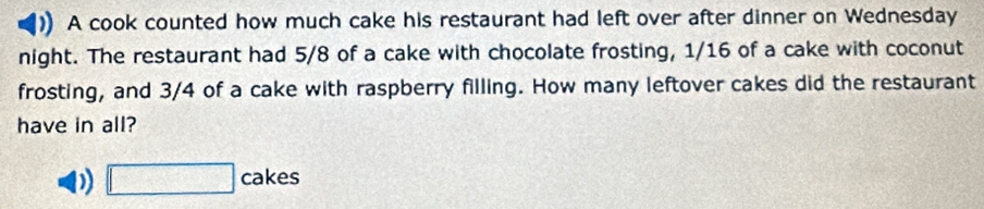 A cook counted how much cake his restaurant had left over after dinner on Wednesday 
night. The restaurant had 5/8 of a cake with chocolate frosting, 1/16 of a cake with coconut 
frosting, and 3/4 of a cake with raspberry filling. How many leftover cakes did the restaurant 
have in all? 
D □ ca kes