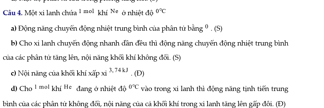 Một xi lanh chứa 1 mol khí Ne ở nhiệt độ 0°C
a) Động năng chuyển động nhiệt trung bình của phân tử b ang; º . (S) 
b) Cho xi lanh chuyển động nhanh dần đều thì động năng chuyển động nhiệt trung bình 
của các phân tử tăng lên, nội năng khối khí không đổi. (S) 
c) Nội năng của khối khí xwidehat apxi^3, 74kJ. (Đ) 
d) Cho 1molkhiHe đang ở nhiệt độ 0°C vào trong xi lanh thì động năng tịnh tiến trung 
bình của các phân tử không đổi, nội năng của cả khối khí trong xi lanh tăng lên gấp đôi. (Đ)