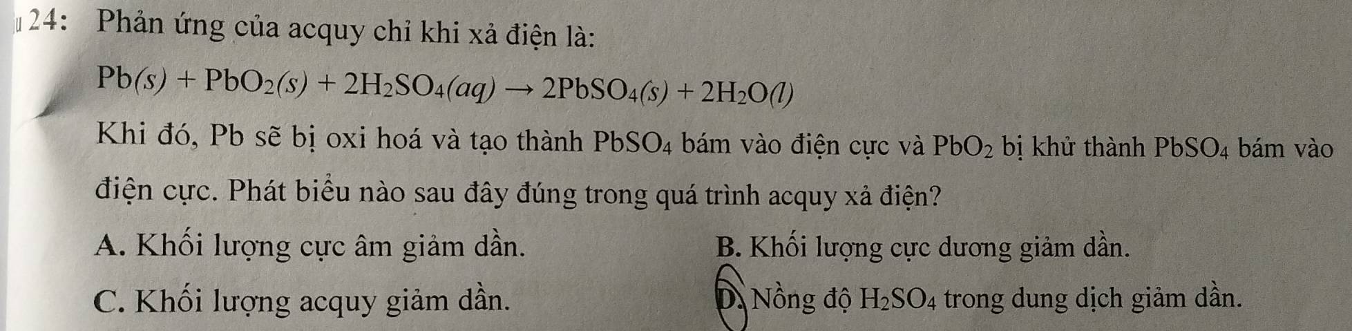 # 24: Phản ứng của acquy chỉ khi xả điện là:
Pb(s)+PbO_2(s)+2H_2SO_4(aq)to 2PbSO_4(s)+2H_2O(l)
Khi đó, Pb sẽ bị oxi hoá và tạo thành PbSO_4 bám vào điện cực và PbO_2 bị khử thành PbSO_4 bám vào
điện cực. Phát biểu nào sau đây đúng trong quá trình acquy xả điện?
A. Khối lượng cực âm giảm dần. B. Khối lượng cực dương giảm dần.
C. Khối lượng acquy giảm dần. D.Nồng độ H_2SO_4 trong dung dịch giảm dần.