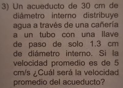 Un acueducto de 30 cm de 
diámetro interno distribuye 
agua a través de una cañería 
a un tubo con una llave 
de paso de solo 1.3 cm
de diámetro interno. Si la 
velocidad promedio es de 5
cm/s ¿Cuál será la velocidad 
promedio del acueducto?