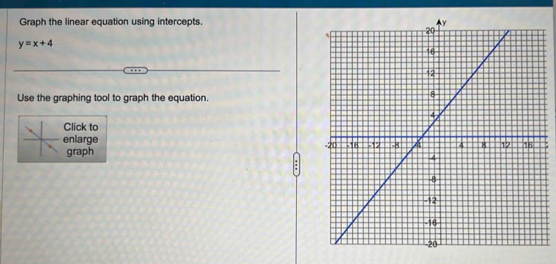 Graph the linear equation using intercepts.
y=x+4
Use the graphing tool to graph the equation. 
Click to 
enlarge 
graph