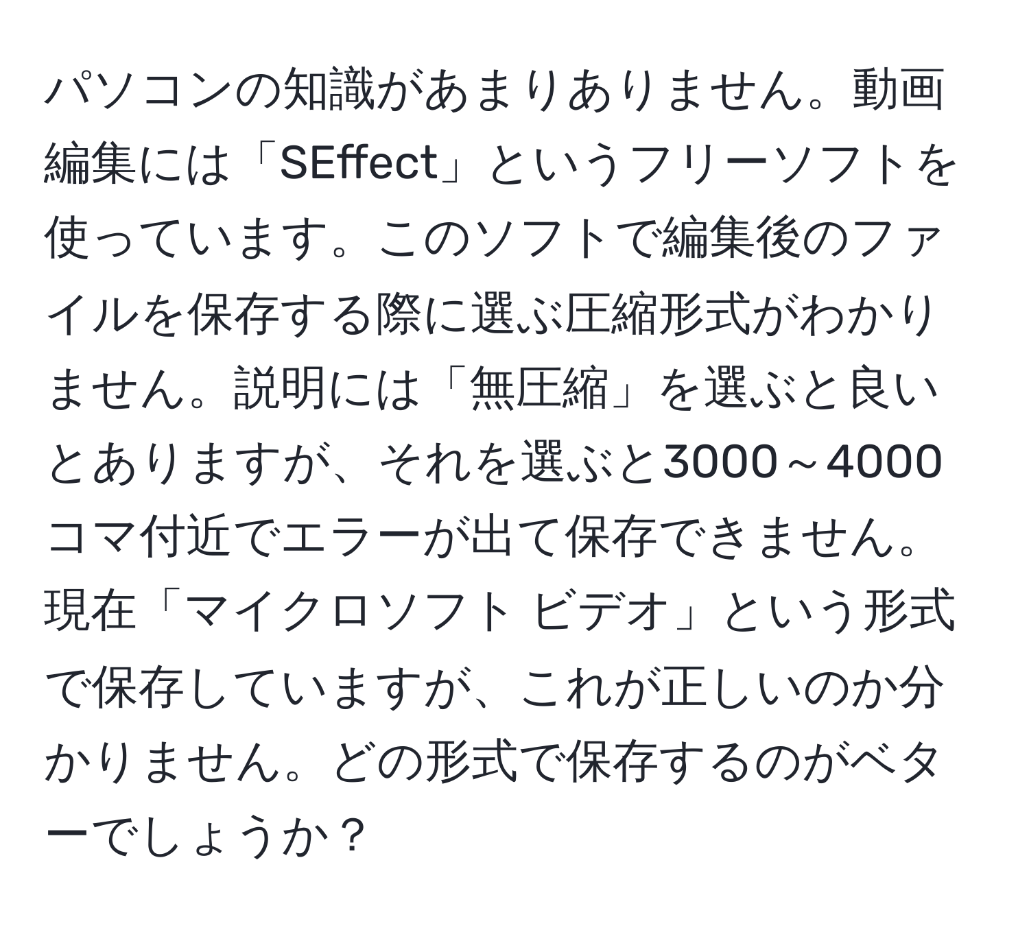 パソコンの知識があまりありません。動画編集には「SEffect」というフリーソフトを使っています。このソフトで編集後のファイルを保存する際に選ぶ圧縮形式がわかりません。説明には「無圧縮」を選ぶと良いとありますが、それを選ぶと3000～4000コマ付近でエラーが出て保存できません。現在「マイクロソフト ビデオ」という形式で保存していますが、これが正しいのか分かりません。どの形式で保存するのがベターでしょうか？