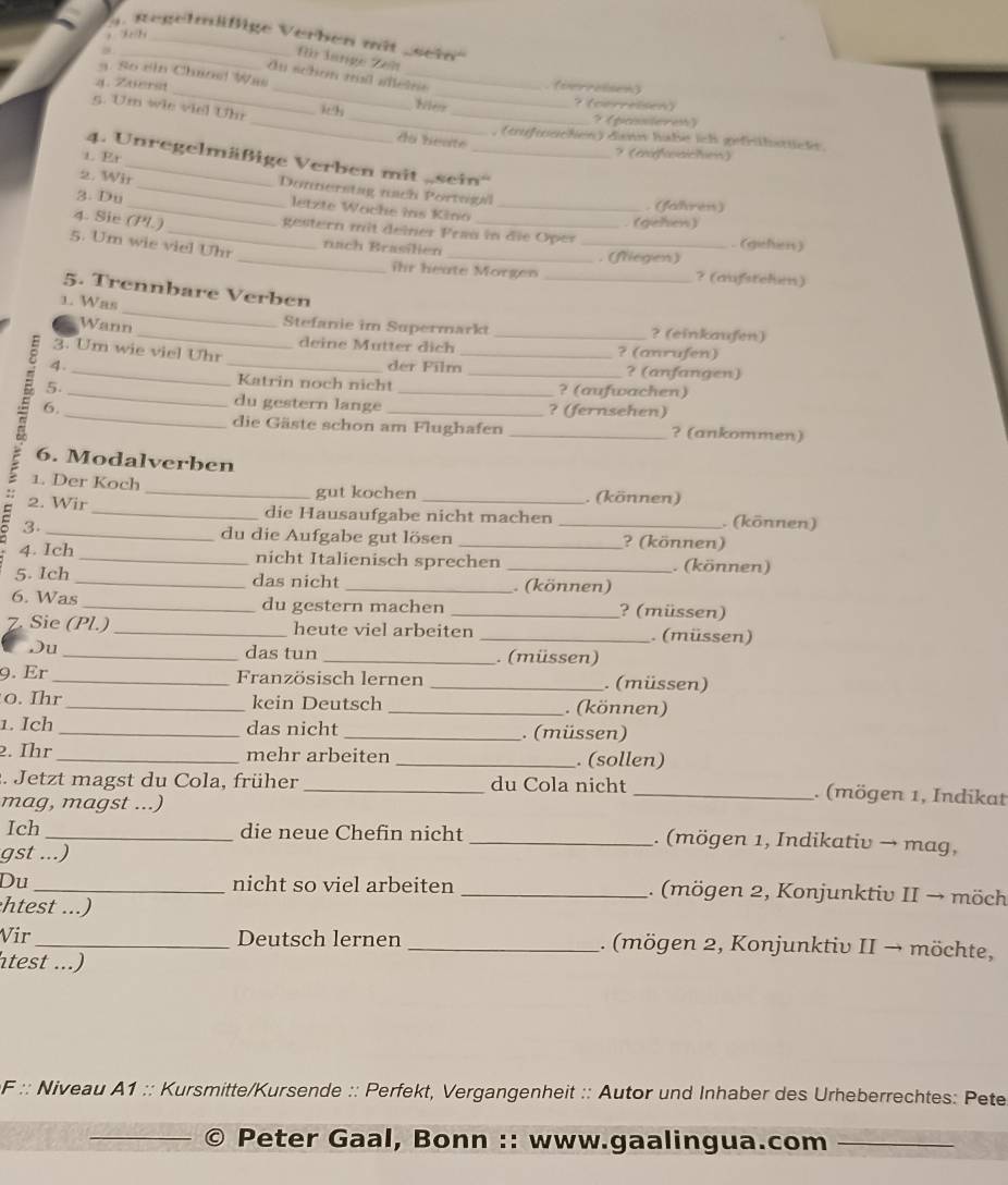 Regel  ßige Verben mi  ssei
fü lange Zeh
du schon mil alleïee
a. So ein Chœoe Was _ter_
4. Zaers _(ierroisen)
？ (cerreisen)
_
5. Um wie viel Uhr
ich_ _? (passieren)
, (tufwnchen) dans habe ich gefrihstiete.
Ao beate
1. Er
？ (afwaicton)
4. Unregelmäßige Verben mit „sein''
2. Wir_  Donnerstag nach Portogal
3. Du __. (falres)
letzte Woche ins Kino
gestern mit deiner Frau in die Oper
_
4. Sie (Pl.)_ __. (gehen)  (giehen)
5. Um wie viel Uhr
nach Brasilien
_. (fliegen)
ihr heate Morgen _? (außstehen)
_
5. Trennbare Verben
1. Was
Stefanie im Supermarkt
Wann __? (einkaufen)
deine Mutter dich _? (anrufen)
3. Um wie viel Uhr
4._ _der Film _? (anfangen)
Katrin noch nicht ? (aufwachen)
_
5. _du gestern lange __? (fernsehen)
= 6.
die Gäste schon am Flughafen _? (ankommen)
6. Modalverben
1. Der Koch _. (können)
gut kochen
2. Wir _die Hausaufgabe nicht machen _. (können)
C 3.
_du die Aufgabe gut lösen ? (können)
4. Ich _nicht Italienisch sprechen _. (können)
5. Ich _das nicht _ (können)
6. Was _du gestern machen _? (müssen)
Z. Sie (Pl.) _heute viel arbeiten _. (müssen)
Du _das tun _. (müssen)
9. Er_ Französisch lernen _. (müssen)
o. Ihr _kein Deutsch _. (können)
1. Ich _das nicht _. (müssen)
2. Ihr _mehr arbeiten _. (sollen)
. Jetzt magst du Cola, früher _du Cola nicht _. (mögen 1, Indikat
mag, magst ...)
Ich_ die neue Chefin nicht _. (mögen 1, Indikativ → mag,
gst ...)
Du _nicht so viel arbeiten _. (mögen 2, Konjunktiv II → möch
htest ...)
Vir _Deutsch lernen _. (mögen 2, Konjunktiv II → möchte,
htest ...)
F :: Niveau A1 :: Kursmitte/Kursende :: Perfekt, Vergangenheit :: Autor und Inhaber des Urheberrechtes: Pete
_
Peter Gaal, Bonn :: www.gaalingua.com_