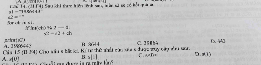 A. s[len(s)-1] B. s[Ien(s)]
Câu 14. (H F4) Sau khi thực hiện lệnh sau, biến s2 sẽ có kết quả là
s1=''3986443''
s2='''
for ch in s1 :
if int(ch)% 2==0 :
s2=s2+ch
print(s2) D. 443
A. 3986443 B. 8644 C. 39864
Câu 15 (B F4) Cho xâu s bất kì. Kí tự thứ nhất của xâu s được truy cập như sau:
D.
C. s<0> s(1)
A. s[0]
B. s[1]
Chuỗi sau được in ra mấy lần?