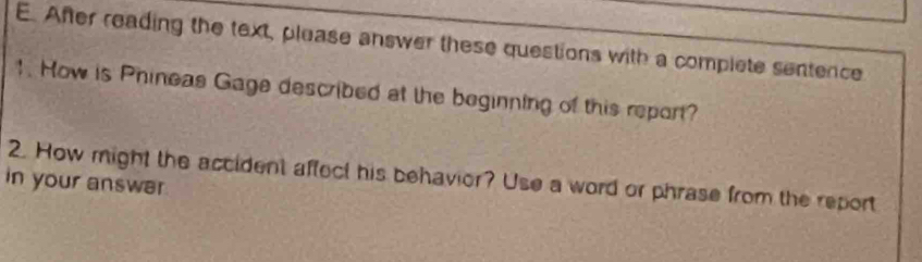 After reading the text, please answer these questions with a complete sentence 
1. How is Phineas Gage described at the beginning of this report? 
2. How might the accident affect his behavior? Use a word or phrase from the report 
in your answar