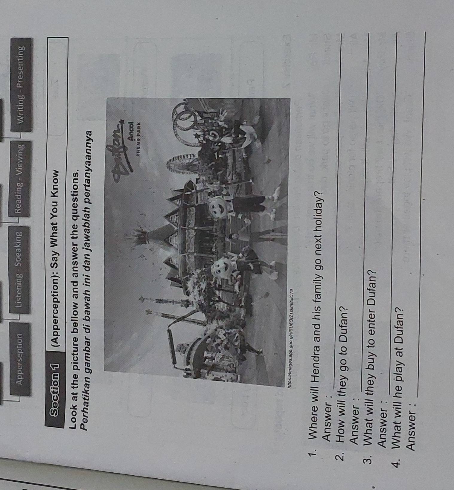 Apperseption Listening - Speaking Reading - Viewing Writing - Presenting 
Section 1 (Apperception): Say What You Know 
Look at the picture bellow and answer the questions. 
Perhatikan gambar di bawah ini dan jawablah pertanyaannya 
1. Where will Hendra and his family go next holiday? 
_ 
Answer : 
2. How will they go to Dufan? 
_ 
Answer : 
3. What will they buy to enter Dufan? 
_ 
Answer: 
4. What will he play at Dufan? 
_ 
Answer :