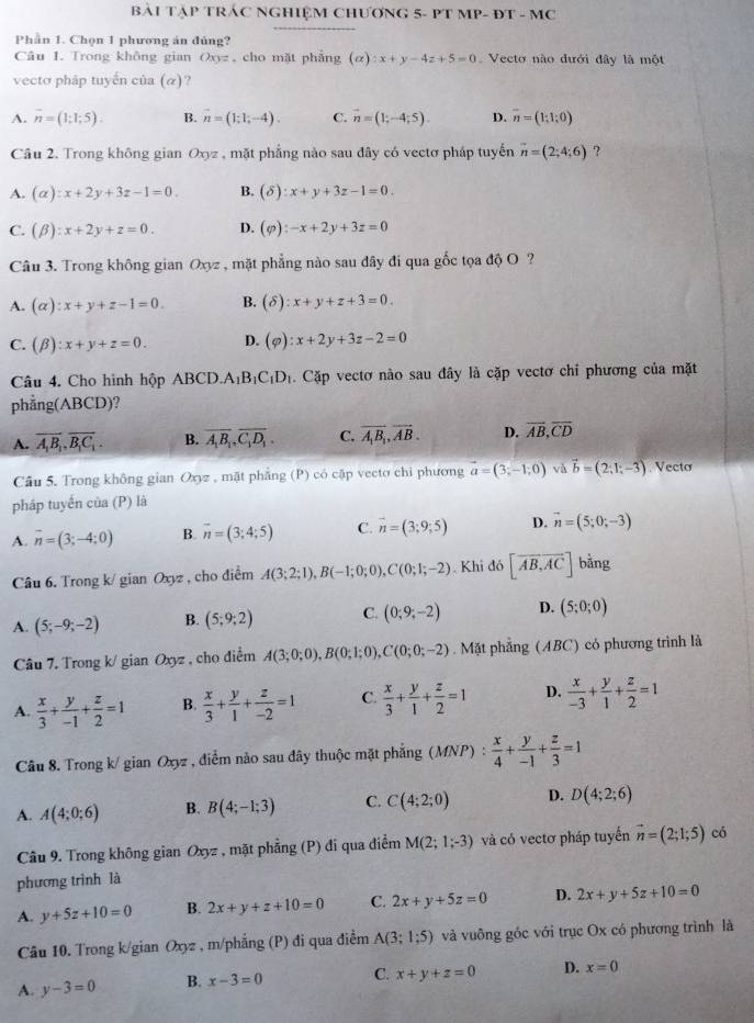BàI TậP TRÁC NGHIỆM CHƯƠNG 5- PT MP- ĐT - MC
Phần 1. Chọn 1 phương án đủng?
Câu 1. Trong không gian Oxyz, cho mặt phẳng (alpha ):x+y-4z+5=0 Vecto nào đưới đây là một
vecto pháp tuyến của (α _x)
A. overline n=(1;1;5). B. vector n=(1;1;-4). C. vector n=(1;-4;5). D. vector n=(1;1;0)
Câu 2. Trong không gian Oxyz , mặt phẳng nào sau đây có vectơ pháp tuyến vector n=(2;4;6) ?
A. (alpha ):x+2y+3z-1=0. B. (delta ):x+y+3z-1=0.
C. (beta ):x+2y+z=0. D. (varphi ):-x+2y+3z=0
Câu 3. Trong không gian Oxyz , mặt phẳng nào sau đây đi qua gốc tọa độ O ?
A. (alpha ):x+y+z-1=0. B. (delta ):x+y+z+3=0.
C. (beta ):x+y+z=0. D. (varphi ):x+2y+3z-2=0
Câu 4. Cho hình hộp ABCD. A_1B_1C_1D_1. Cặp vectơ nào sau đây là cặp vectơ chỉ phương của mặt
phẳng(ABCD)?
A. overline A_1B_1,overline B_1C_1. B. overline A_1B_1,overline C_1D_1. C. vector A_1B_1,vector AB. D. overline AB,overline CD
Câu 5. Trong không gian Oxyz , mặt phẳng (P) có cập vecto chi phương vector a=(3;-1;0) và vector b=(2;1;-3) Vecto
pháp tuyển của (P) là
A. overline n=(3;-4;0) B. vector n=(3;4;5) C. vector n=(3;9;5) D. vector n=(5;0;-3)
Câu 6. Trong k/ gian Oxyz , cho điểm A(3;2;1),B(-1;0;0),C(0;1;-2). Khi d6[overline AB,overline AC] bằng
A. (5;-9;-2) B. (5;9;2) C. (0;9;-2) D. (5;0;0)
Câu 7. Trong k/ gian Oxyz , cho điểm A(3;0;0),B(0;1;0),C(0;0;-2). Mặt phẳng (ABC) có phương trình là
A.  x/3 + y/-1 + z/2 =1 B.  x/3 + y/1 + z/-2 =1 C.  x/3 + y/1 + z/2 =1 D.  x/-3 + y/1 + z/2 =1
Câu 8. Trong k/ gian Oxyz , điểm nào sau đây thuộc mặt phẳng (MNP) :  x/4 + y/-1 + z/3 =1
A. A(4;0;6) B. B(4;-1;3) C. C(4;2;0) D. D(4;2;6)
Câu 9. Trong không gian Oxyz , mặt phẳng (P) đi qua điểm M(2;1;-3) và có vectơ pháp tuyến vector n=(2;1;5) có
phương trình là
A. y+5z+10=0 B. 2x+y+z+10=0 C. 2x+y+5z=0 D. 2x+y+5z+10=0
Câu 10. Trong k/gian Oxyz , m/phẳng (P) đi qua điểm A(3;1;5) và vuông góc với trục Ox có phương trình là
A. y-3=0 B. x-3=0 C. x+y+z=0 D. x=0