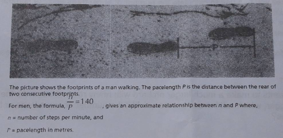 two consecutive footprints. 
For men, the formuia,  n/p =140 , gives an approximate relationship between n and P where,
n= number of steps per minute, and
P= pacelength in metres.