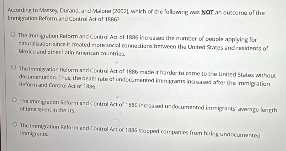 According to Massey, Durand, and Malone (2002), which of the following was NOT an outcome of the
Immigration Reform and Control Act of 1886?
The Immigration Reform and Control Act of 1886 increased the number of people applying for
naturalization since it created more social connections between the United States and residents of
Mexico and other Latin American countries.
The Immigration Reform and Control Act of 1886 made it harder to come to the United States without
documentation. Thus, the death rate of undocumented immigrants increased after the Immigration
Reform and Control Act of 1886.
The Immigration Reform and Control Act of 1886 increased undocumented immigrants’ average length
of time spent in the US.
The Immigration Reform and Control Act of 1886 stopped companies from hiring undocumented
immigrants.