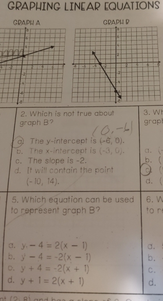 GRAPHING LINEAR EQUATIONS
GRAPH A GRAPH B
2. Which is not true about 3. Wh
graph B? grap
a The y-intercept is (-6,0).
b. The x-intercept is (-3,0). a. (-
c. The slope is -2. b.(
d. It will contain the point
(-10,14). d. (
5. Which equation can be used 6. 
to represent graph B? to r
a. y-4=2(x-1) a.
b. y-4=-2(x-1) b.
C. y+4=-2(x+1) C.
d. y+1=2(x+1) d.