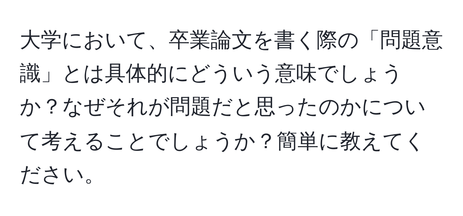 大学において、卒業論文を書く際の「問題意識」とは具体的にどういう意味でしょうか？なぜそれが問題だと思ったのかについて考えることでしょうか？簡単に教えてください。