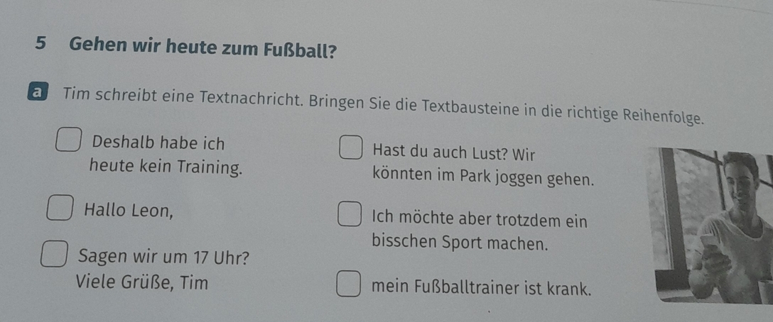 Gehen wir heute zum Fußball? 
a Tim schreibt eine Textnachricht. Bringen Sie die Textbausteine in die richtige Reihenfolge. 
Deshalb habe ich Hast du auch Lust? Wir 
heute kein Training. könnten im Park joggen gehen. 
Hallo Leon, Ich möchte aber trotzdem ein 
bisschen Sport machen. 
Sagen wir um 17 Uhr? 
Viele Grüße, Tim mein Fußballtrainer ist krank.